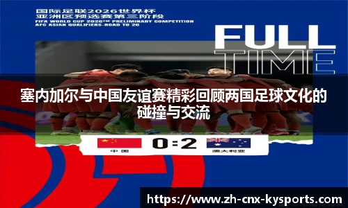 塞内加尔与中国友谊赛精彩回顾两国足球文化的碰撞与交流